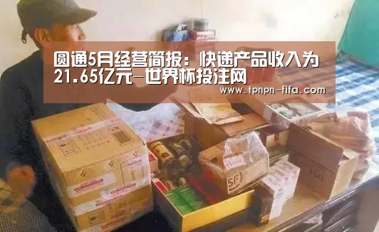 圆通5月经营简报:快递产品收入为21.65亿元-世界杯投注网(图4) 世界杯下注